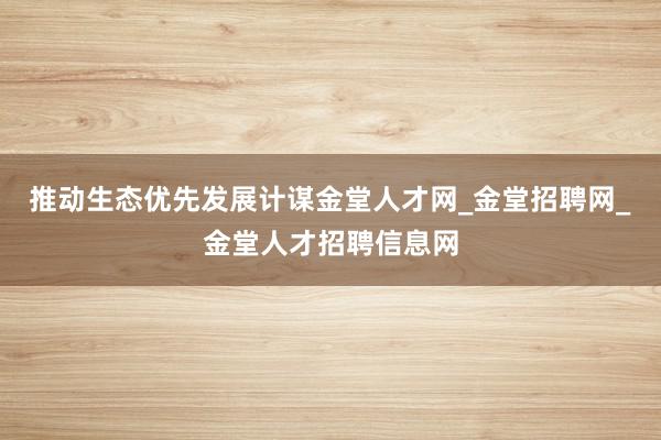 推动生态优先发展计谋金堂人才网_金堂招聘网_金堂人才招聘信息网